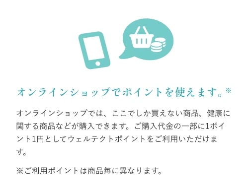 オンラインショップでポイントを使えます：オンラインショップでは、ここでしか買えない商品、健康に関する商品などが購入できます。ご購入代金の一部に1ポイント1円としてウェルテクトポイントをご利用いただけます。※ご利用ポイントは商品毎に異なります。