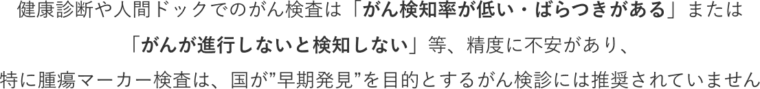 健康診断や人間ドックでのがん検査は「がん検知率が低い・ばらつきがある」または「がんが進行しないと検知しない」等、精度に不安があり、特に腫瘍マーカー検査は、国が“早期発見”を目的とするがん検診には推奨されていません。